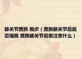 膝关节置换 跑步（置换膝关节后能否慢跑 置换膝关节后要注意什么）