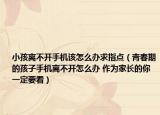 小孩离不开手机该怎么办求指点（青春期的孩子手机离不开怎么办 作为家长的你一定要看）