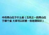 中岳嵩山位于什么省（五岳之一的嵩山位于哪个省 大家可以积累一些地理知识）
