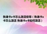 鲁通卡a卡怎么激活使用（鲁通卡a卡怎么激活 鲁通卡a卡如何激活）