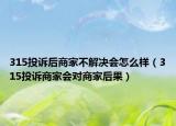 315投诉后商家不解决会怎么样（315投诉商家会对商家后果）
