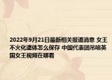2022年9月21日最新相关报道消息 女王不火化遗体怎么保存 中国代表团吊唁英国女王视频在哪看