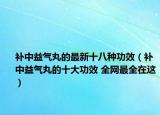 补中益气丸的最新十八种功效（补中益气丸的十大功效 全网最全在这）