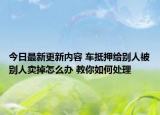 今日最新更新内容 车抵押给别人被别人卖掉怎么办 教你如何处理