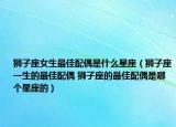 狮子座女生最佳配偶是什么星座（狮子座一生的最佳配偶 狮子座的最佳配偶是哪个星座的）