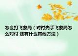 怎么打飞象局（对付先手飞象局怎么对付 还有什么其他方法）