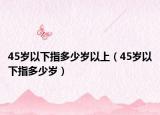 45岁以下指多少岁以上（45岁以下指多少岁）