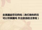 去英国能带膏药吗（跌打损伤药膏可以带英国吗 外出旅游的注意啦）