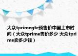 大众tprimegte预售价中国上市时间（大众tprime售价多少 大众tprime卖多少钱）