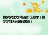做梦梦到火葬场是什么意思（做梦梦到火葬场的寓意）