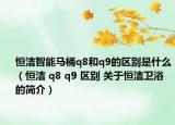 恒洁智能马桶q8和q9的区别是什么（恒洁 q8 q9 区别 关于恒洁卫浴的简介）