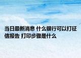 当日最新消息 什么银行可以打征信报告 打印步骤是什么