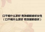 口干喝什么茶好 有效缓解症状女性（口干喝什么茶好 有效缓解症状）