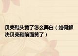 贝壳鞋头黄了怎么弄白（如何解决贝壳鞋前面黄了）