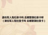 退伍军人有社保卡吗 去哪里领社保卡呀（退伍军人有社保卡吗 去哪里领社保卡）