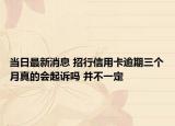 当日最新消息 招行信用卡逾期三个月真的会起诉吗 并不一定