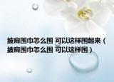 披肩围巾怎么围 可以这样围起来（披肩围巾怎么围 可以这样围）