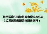 经常戴隐形眼镜伤眼角膜吗怎么办（经常戴隐形眼镜伤眼角膜吗）