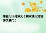 烤箱可以开多久（初次使用烤箱多久关门）