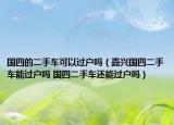 国四的二手车可以过户吗（嘉兴国四二手车能过户吗 国四二手车还能过户吗）