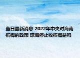 当日最新消息 2022年中央对海南槟榔的政策 琼海停止收槟榔是吗