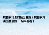 属猪女什么时辰出生好（属猪女几点出生最好 一起来看看）