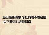 当日最新消息 车抵贷看不看征信 以下要求也必须具备