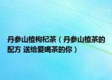 丹参山楂枸杞茶（丹参山楂茶的配方 送给爱喝茶的你）