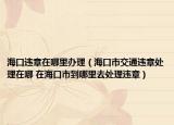 海口违章在哪里办理（海口市交通违章处理在哪 在海口市到哪里去处理违章）