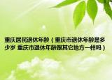 重庆居民退休年龄（重庆市退休年龄是多少岁 重庆市退休年龄跟其它地方一样吗）