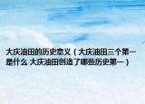大庆油田的历史意义（大庆油田三个第一是什么 大庆油田创造了哪些历史第一）