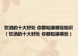 饮酒的十大好处 你都知道哪些知识（饮酒的十大好处 你都知道哪些）