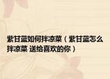 紫甘蓝如何拌凉菜（紫甘蓝怎么拌凉菜 送给喜欢的你）