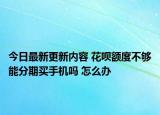 今日最新更新内容 花呗额度不够能分期买手机吗 怎么办