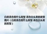 白发适合剪什么发型 适合白头发的发型图片（白发适合剪什么发型 适合白头发的发型）