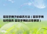 翡翠手镯子的保养方法（翡翠手镯如何保养 翡翠手镯的注意事项）