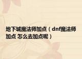 地下城魔法师加点（dnf魔法师加点 怎么去加点呢）
