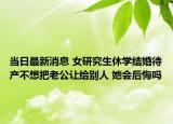 当日最新消息 女研究生休学结婚待产不想把老公让给别人 她会后悔吗