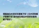 墙面刮白水泥好还是腻子好（白水泥和腻子粉哪个好 室内刮白用白水泥好还是用腻子粉好）
