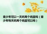 青少年可以一天吃两个鸡蛋吗（青少年每天吃两个鸡蛋可以吗）