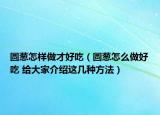 圆葱怎样做才好吃（圆葱怎么做好吃 给大家介绍这几种方法）
