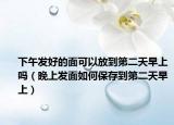 下午发好的面可以放到第二天早上吗（晚上发面如何保存到第二天早上）