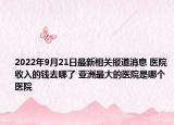2022年9月21日最新相关报道消息 医院收入的钱去哪了 亚洲最大的医院是哪个医院