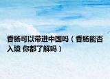 香肠可以带进中国吗（香肠能否入境 你都了解吗）