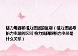 格力电器和格力集团的区别（格力集团与格力电器的区别 格力集团跟格力电器是什么关系）
