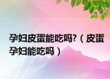 孕妇皮蛋能吃吗?（皮蛋孕妇能吃吗）