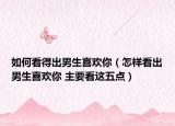 如何看得出男生喜欢你（怎样看出男生喜欢你 主要看这五点）