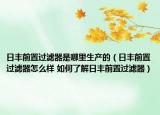 日丰前置过滤器是哪里生产的（日丰前置过滤器怎么样 如何了解日丰前置过滤器）