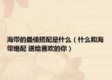 海带的最佳搭配是什么（什么和海带绝配 送给喜欢的你）