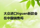 大众进口tiguan新款会在中国销售吗